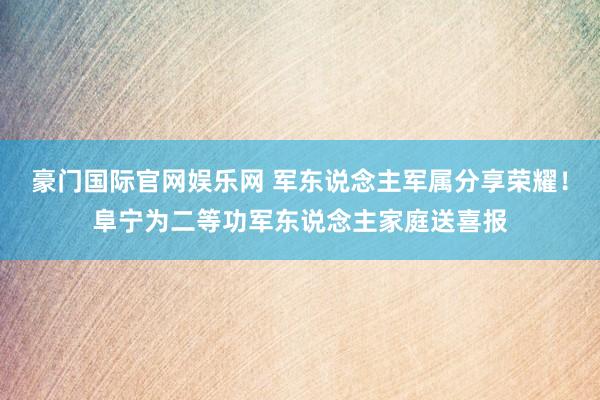 豪门国际官网娱乐网 军东说念主军属分享荣耀！阜宁为二等功军东说念主家庭送喜报