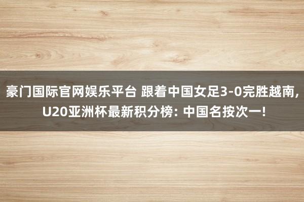豪门国际官网娱乐平台 跟着中国女足3-0完胜越南， U20亚洲杯最新积分榜: 中国名按次一!