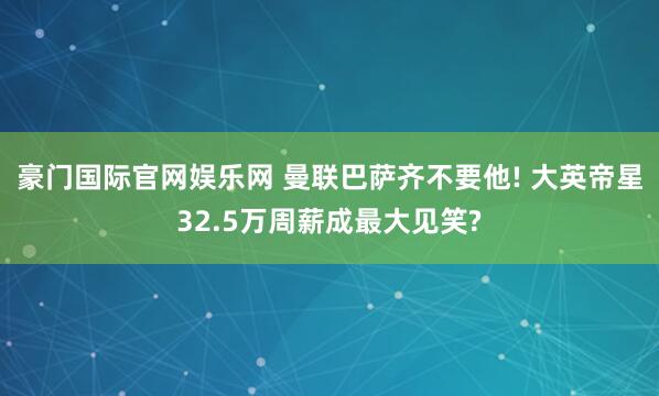 豪门国际官网娱乐网 曼联巴萨齐不要他! 大英帝星32.5万周薪成最大见笑?
