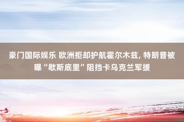 豪门国际娱乐 欧洲拒却护航霍尔木兹， 特朗普被曝“歇斯底里”阻挡卡乌克兰军援