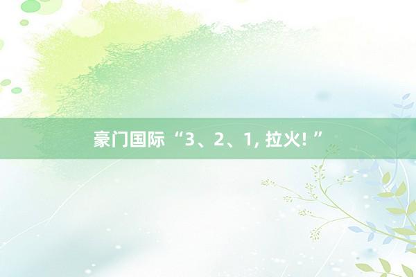 豪门国际 “3、2、1， 拉火! ”