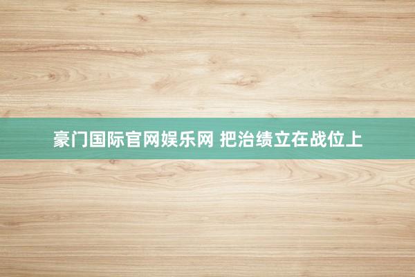 豪门国际官网娱乐网 把治绩立在战位上