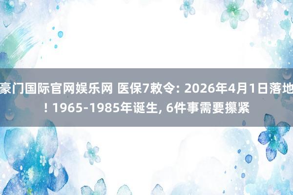 豪门国际官网娱乐网 医保7敕令: 2026年4月1日落地! 1965-1985年诞生， 6件事需要攥紧