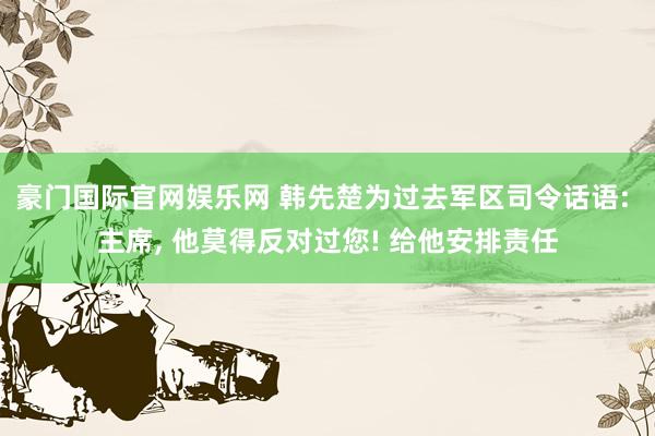 豪门国际官网娱乐网 韩先楚为过去军区司令话语: 主席， 他莫得反对过您! 给他安排责任