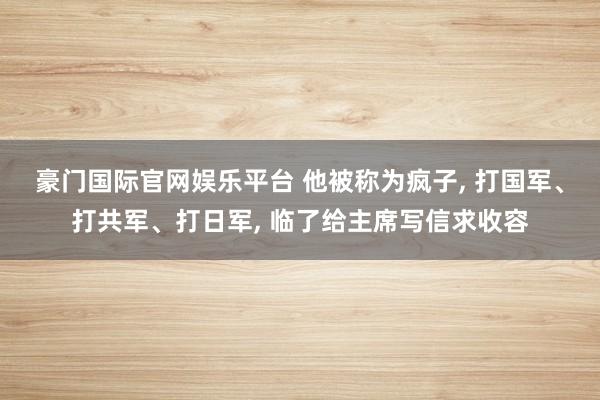 豪门国际官网娱乐平台 他被称为疯子， 打国军、打共军、打日军， 临了给主席写信求收容