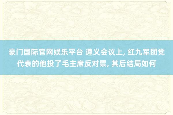 豪门国际官网娱乐平台 遵义会议上， 红九军团党代表的他投了毛主席反对票， 其后结局如何