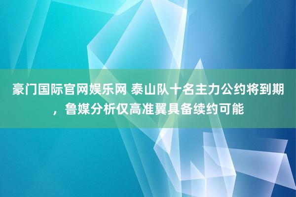 豪门国际官网娱乐网 泰山队十名主力公约将到期，鲁媒分析仅高准翼具备续约可能