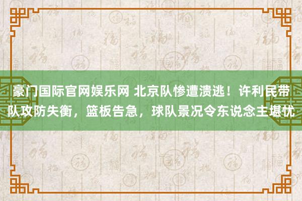 豪门国际官网娱乐网 北京队惨遭溃逃！许利民带队攻防失衡，篮板告急，球队景况令东说念主堪忧