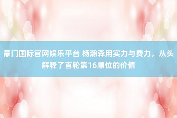 豪门国际官网娱乐平台 杨瀚森用实力与费力，从头解释了首轮第16顺位的价值