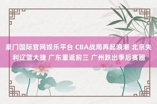 豪门国际官网娱乐平台 CBA战局再起浪潮 北京失利辽篮大捷 广东重返前三 广州跌出季后赛圈