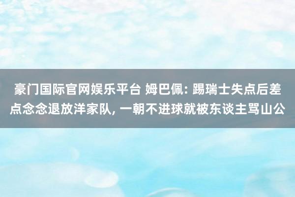 豪门国际官网娱乐平台 姆巴佩: 踢瑞士失点后差点念念退放洋家队， 一朝不进球就被东谈主骂山公