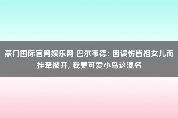 豪门国际官网娱乐网 巴尔韦德: 因误伤皆祖女儿而挂牵被开， 我更可爱小鸟这混名