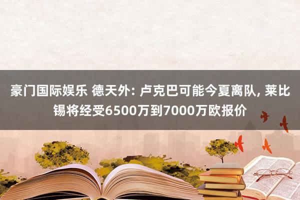 豪门国际娱乐 德天外: 卢克巴可能今夏离队， 莱比锡将经受6500万到7000万欧报价