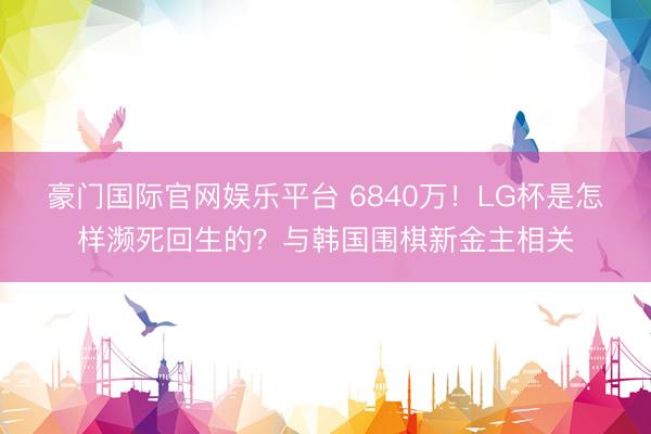 豪门国际官网娱乐平台 6840万！LG杯是怎样濒死回生的？与韩国围棋新金主相关