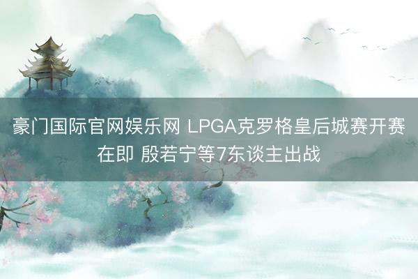 豪门国际官网娱乐网 LPGA克罗格皇后城赛开赛在即 殷若宁等7东谈主出战