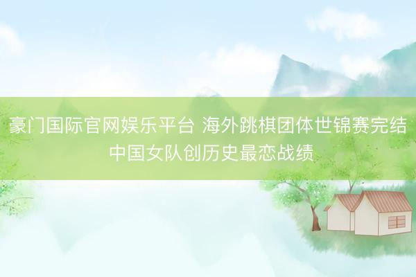 豪门国际官网娱乐平台 海外跳棋团体世锦赛完结 中国女队创历史最恋战绩
