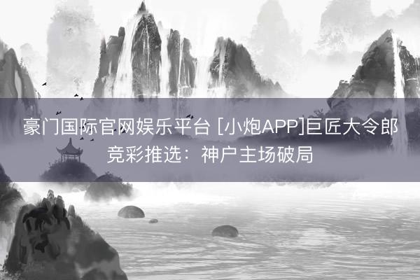 豪门国际官网娱乐平台 [小炮APP]巨匠大令郎竞彩推选：神户主场破局