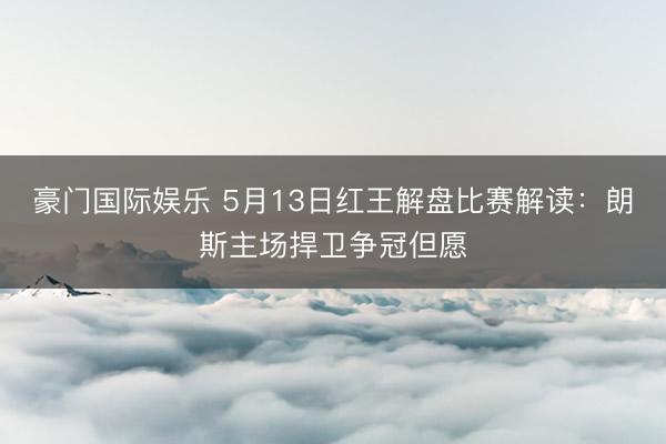 豪门国际娱乐 5月13日红王解盘比赛解读：朗斯主场捍卫争冠但愿