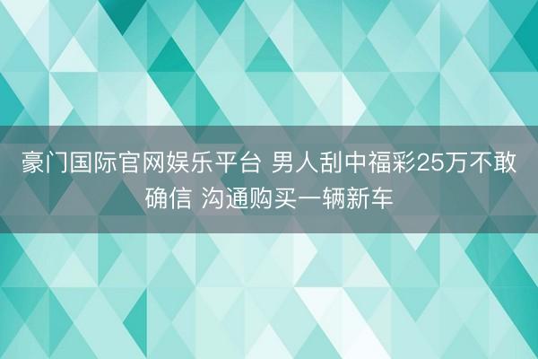 豪门国际官网娱乐平台 男人刮中福彩25万不敢确信 沟通购买一辆新车