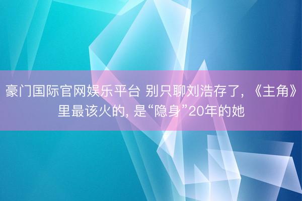 豪门国际官网娱乐平台 别只聊刘浩存了， 《主角》里最该火的， 是“隐身”20年的她