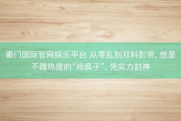 豪门国际官网娱乐平台 从零乱到双料影帝， 他是不蹭热度的“戏疯子”， 凭实力封神