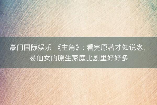 豪门国际娱乐 《主角》: 看完原著才知说念， 易仙女的原生家庭比剧里好好多