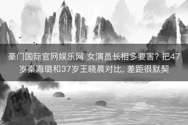 豪门国际官网娱乐网 女演员长相多要害? 把47岁秦海璐和37岁王晓晨对比， 差距很默契