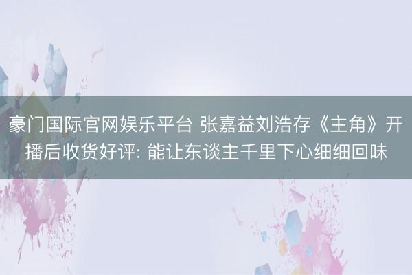 豪门国际官网娱乐平台 张嘉益刘浩存《主角》开播后收货好评: 能让东谈主千里下心细细回味