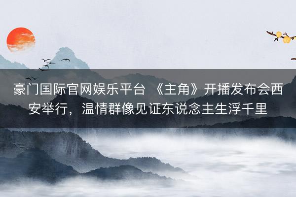 豪门国际官网娱乐平台 《主角》开播发布会西安举行，温情群像见证东说念主生浮千里