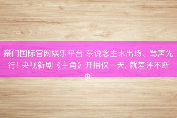 豪门国际官网娱乐平台 东说念主未出场、骂声先行! 央视新剧《主角》开播仅一天， 就差评不断