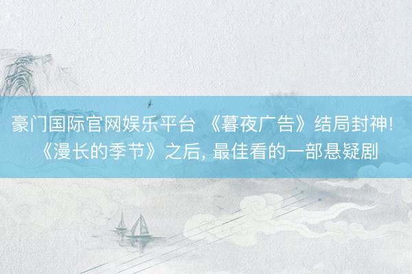 豪门国际官网娱乐平台 《暮夜广告》结局封神! 《漫长的季节》之后， 最佳看的一部悬疑剧
