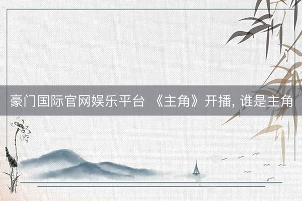 豪门国际官网娱乐平台 《主角》开播， 谁是主角