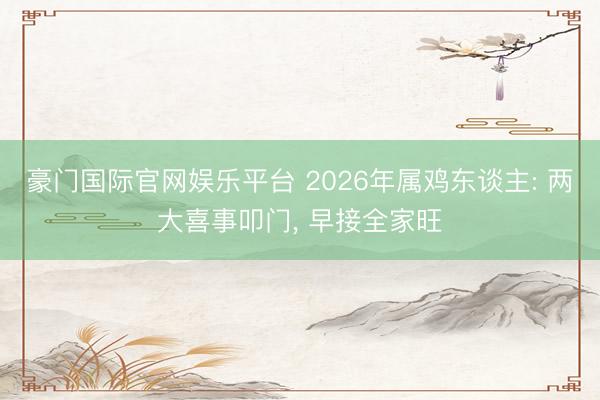 豪门国际官网娱乐平台 2026年属鸡东谈主: 两大喜事叩门， 早接全家旺