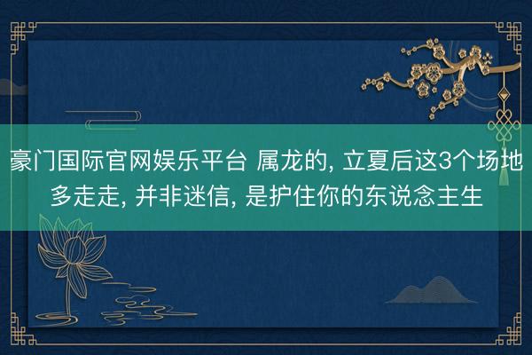 豪门国际官网娱乐平台 属龙的， 立夏后这3个场地多走走， 并非迷信， 是护住你的东说念主生