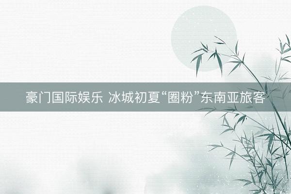 豪门国际娱乐 冰城初夏“圈粉”东南亚旅客