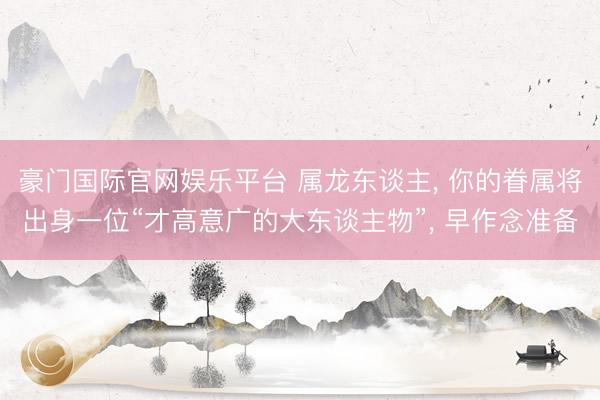 豪门国际官网娱乐平台 属龙东谈主， 你的眷属将出身一位“才高意广的大东谈主物”， 早作念准备
