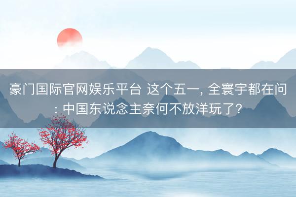 豪门国际官网娱乐平台 这个五一， 全寰宇都在问: 中国东说念主奈何不放洋玩了?