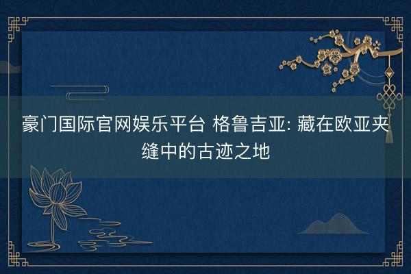 豪门国际官网娱乐平台 格鲁吉亚: 藏在欧亚夹缝中的古迹之地