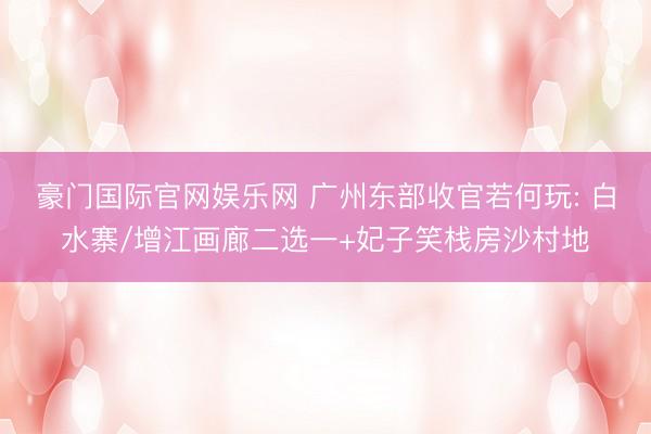 豪门国际官网娱乐网 广州东部收官若何玩: 白水寨/增江画廊二选一+妃子笑栈房沙村地