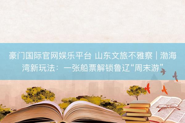 豪门国际官网娱乐平台 山东文旅不雅察 | 渤海湾新玩法：一张船票解锁鲁辽“周末游”