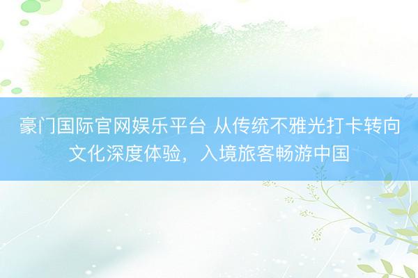 豪门国际官网娱乐平台 从传统不雅光打卡转向文化深度体验，入境旅客畅游中国