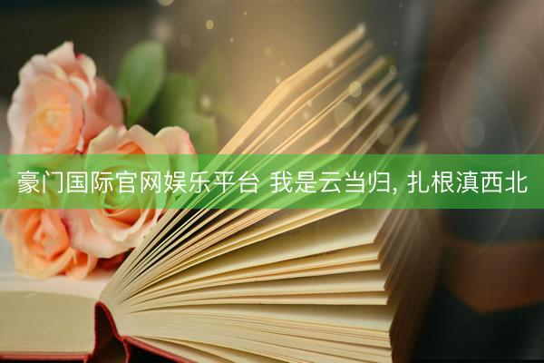 豪门国际官网娱乐平台 我是云当归， 扎根滇西北