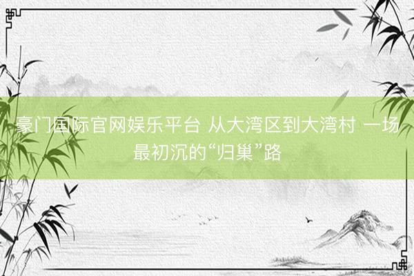 豪门国际官网娱乐平台 从大湾区到大湾村 一场最初沉的“归巢”路