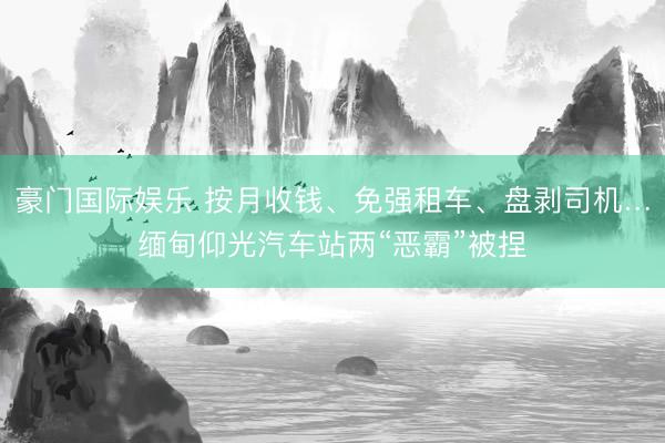 豪门国际娱乐 按月收钱、免强租车、盘剥司机…缅甸仰光汽车站两“恶霸”被捏