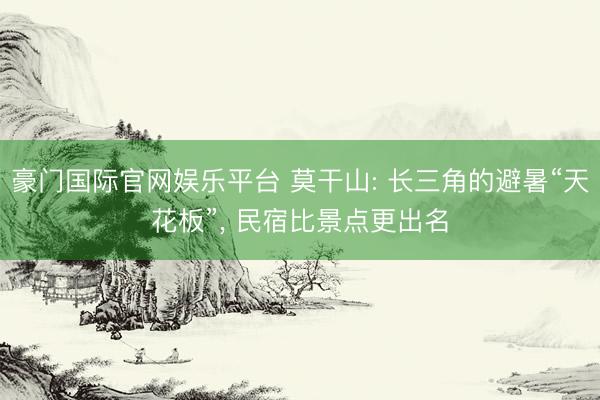 豪门国际官网娱乐平台 莫干山: 长三角的避暑“天花板”， 民宿比景点更出名