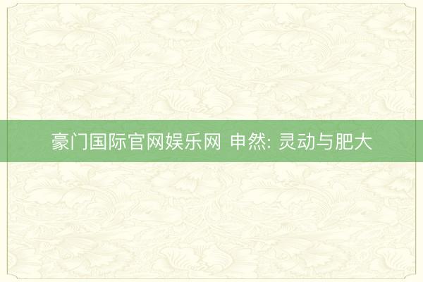 豪门国际官网娱乐网 申然: 灵动与肥大