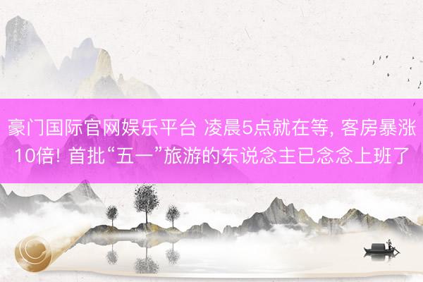 豪门国际官网娱乐平台 凌晨5点就在等， 客房暴涨10倍! 首批“五一”旅游的东说念主已念念上班了