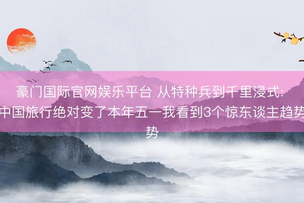 豪门国际官网娱乐平台 从特种兵到千里浸式: 中国旅行绝对变了本年五一我看到3个惊东谈主趋势