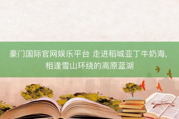 豪门国际官网娱乐平台 走进稻城亚丁牛奶海， 相逢雪山环绕的高原蓝湖