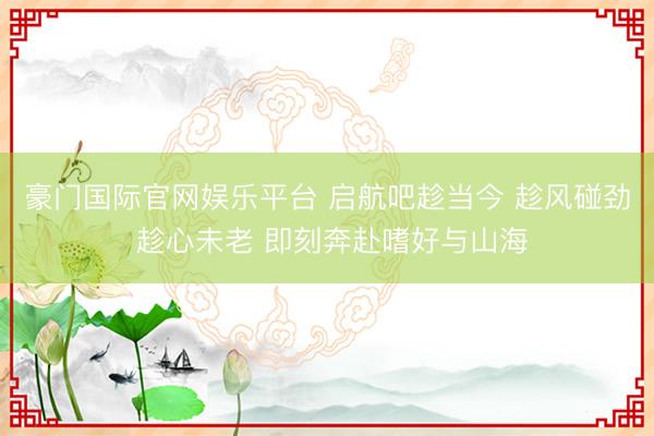 豪门国际官网娱乐平台 启航吧趁当今 趁风碰劲 趁心未老 即刻奔赴嗜好与山海